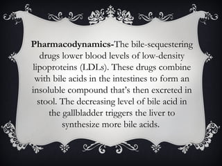 Pharmacodynamics-The bile-sequestering
drugs lower blood levels of low-density
lipoproteins (LDLs). These drugs combine
with bile acids in the intestines to form an
insoluble compound that’s then excreted in
stool. The decreasing level of bile acid in
the gallbladder triggers the liver to
synthesize more bile acids.

 