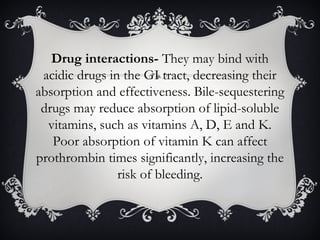 Drug interactions- They may bind with
acidic drugs in the GI tract, decreasing their
absorption and effectiveness. Bile-sequestering
drugs may reduce absorption of lipid-soluble
vitamins, such as vitamins A, D, E and K.
Poor absorption of vitamin K can affect
prothrombin times significantly, increasing the
risk of bleeding.

 