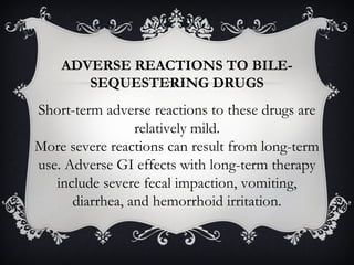 ADVERSE REACTIONS TO BILESEQUESTERING DRUGS

Short-term adverse reactions to these drugs are
relatively mild.
More severe reactions can result from long-term
use. Adverse GI effects with long-term therapy
include severe fecal impaction, vomiting,
diarrhea, and hemorrhoid irritation.

 