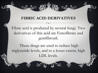 FIBRIC ACID DERIVATIVES

Fibric acid is produced by several fungi. Two
derivatives of this acid are Fenofibrate and
gemfibrozil.
These drugs are used to reduce high
triglyceride levels, and to a lesser extent, high
LDL levels.

 