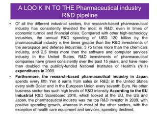 A LOO K IN TO THE Pharmaceutical industry
                   R&D pipeline
•   Of all the different industrial sectors, the research-based pharmaceutical
    industry has consistently invested the most in R&D, even in times of
    economic turmoil and financial crisis. Compared with other high-technology
    industries, the annual R&D spending of USD 120 billion by the
    pharmaceutical industry is five times greater than the R&D investments of
    the aerospace and defense industries, 3.75 times more than the chemicals
    industry, and 2.5 times more than the software and computer services
    industry In the United States, R&D investments of pharmaceutical
    companies have grown consistently over the past 15 years, and have more
    than doubled the publicly-funded National Institutes of Health’s (NIH)
    expenditures in 2009.
•   Furthermore, the research-based pharmaceutical industry in Japan
    spends every fifth Yen it earns from sales on R&D, in the United States
    every sixth Dollar and in the European Union every seventh Euro. No other
    business sector has such high levels of R&D intensity.According to the EU
    Industrial R&D Scoreboard 2010, which looked at the EU, the US and
    Japan, the pharmaceutical industry was the top R&D investor in 2009, with
    positive spending growth, whereas in most of the other sectors, with the
    exception of health care equipment and services, spending declined.
 