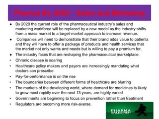 Pharma By 2020 – Sales and Marketing
● By 2020 the current role of the pharmaceutical industry’s sales and
  marketing workforce will be replaced by a new model as the industry shifts
  from a mass-market to a target-market approach to increase revenue.
● Companies will need to demonstrate that their brand adds value to patients
  and they will have to offer a package of products and health services that
  the market not only wants and needs but is willing to pay a premium for.
● The industry faces that are reshaping the pharmaceutical marketplace.
• Chronic disease is soaring
• Healthcare policy makers and payers are increasingly mandating what
  doctors can prescribe
• Pay-for-performance is on the rise
• The boundaries between different forms of healthcare are blurring
• The markets of the developing world, where demand for medicines is likely
  to grow most rapidly over the next 13 years, are highly varied
• Governments are beginning to focus on prevention rather than treatment
• Regulators are becoming more risk-averse.
 