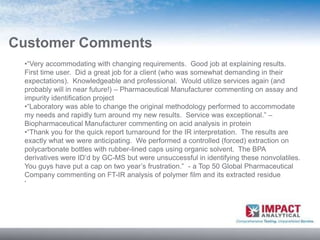 Customer Comments
 •“Very accommodating with changing requirements. Good job at explaining results.
 First time user. Did a great job for a client (who was somewhat demanding in their
 expectations). Knowledgeable and professional. Would utilize services again (and
 probably will in near future!) – Pharmaceutical Manufacturer commenting on assay and
 impurity identification project
 •“Laboratory was able to change the original methodology performed to accommodate
 my needs and rapidly turn around my new results. Service was exceptional.” –
 Biopharmaceutical Manufacturer commenting on acid analysis in protein
 •“Thank you for the quick report turnaround for the IR interpretation. The results are
 exactly what we were anticipating. We performed a controlled (forced) extraction on
 polycarbonate bottles with rubber-lined caps using organic solvent. The BPA
 derivatives were ID’d by GC-MS but were unsuccessful in identifying these nonvolatiles.
 You guys have put a cap on two year’s frustration.” - a Top 50 Global Pharmaceutical
 Company commenting on FT-IR analysis of polymer film and its extracted residue
 •
 