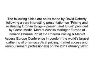 The following slides are notes made by David Doherty
following a very interesting presentation on “Pricing and
evaluating Orphan Drugs – present and future” provided
by Goran Medic, Market Access Manager Europe at
Horizon Pharma Plc at the Pharma Pricing & Market
Access Europe Conference in London (the world’s largest
gathering of pharmaceutical pricing, market access and
reimbursement professionals) on the 23rd
February 2017.
 