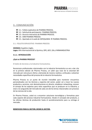 3.- COMUNICACIÓN
       3.1.- Folleto explicativo de PHARMA PROCESS.
       3.2.- Solicitud de participación PHARMA PROCESS.
       3.3.- Anuncio interactivo de PHARMA PROCESS.
       3.4.- CRM PHARMA PROCESS
       3.5.- Apartado en la web de EXPOQUIMIA PHARMA PROCESS.

3.1.- FOLLETO EXPLICATIVO PHARMA PROCESS

IDIOMAS: Español e Inglés.
Logos: Año Internacional de la Química, ISPE, AEFI, ISA y FARMAINDUSTRIA

3.1.1.- INTRODUCCIÓN

¿Qué es PHARMA PROCESS?

El Salón de Servicios a la Industria Farmacéutica.

Numerosos profesionales relacionados con la industria farmacéutica se van a dar cita
en la primera edición de Pharma Process, un salón que nace de la voluntad del
mercado por estructurar oferta y demanda de manera realista y enfocada a solventar
necesidades específicas del proceso de la industria farmacéutica.

Pharma Process es un punto de reunión ineludible para mantener encuentros
personalizados con los técnicos y expertos del sector, poder ver y tocar los nuevos
productos y servicios, vivir demostraciones en directo, establecer networking, conocer
el consejo de los expertos para retos específicos que se producen en la industria, y
estar a la vanguardia del mercado de cada uno de los temas relacionados con procesos
de las ciencias de la vida.

En Pharma Process, usted va a encontrar soluciones tecnológicas y formativas para
cada aspecto del proceso industrial farmacéutico. Desde el concepto del producto, a
las últimas técnicas de producción hasta el acondicionamiento para su entrega al
mercado.


BENEFICIOS PARA EL SECTOR, DESDE EL SECTOR.
 