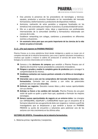 •   Esta prevista la presencia de los proveedores de tecnologías y técnicas:
       equipos, productos y servicios focalizados en las necesidades del mercado
       farmacéutico, biofarmacéutico y productores de dispositivos médicos.
   •   Asimismo, realización de actos paralelos y congresos focalizados en las
       temáticas más avanzadas para mejorar el proceso y la productividad del sector.
   •   Ello va a permitir compartir retos, ideas y experiencias con profesionales
       internacionales de la comunidad científica y farmacéutica relacionada con
       ciencias de la vida.
   •   Establecer networking con colegas, coetáneos y proveedores en diferentes
       eventos y situaciones.
   •   Un escenario único para que una parte importante de las ciencias de la vida
       tomen en pulso al mercado.

3.1.2.- ¿Por qué exponer en PHARMA PROCESS?

Pharma Process es la única plataforma ferial donde inteligencia y pasión se cruzan con el
completo mercado de la industria farmacéutica, para crear y aportar soluciones innovadoras y
creativas que ayudan a mejorar la cadena de producción al servicio del sector farma, la
biología y los servicios relacionados con la industria.

       Conozca a los decisores de compras que vendrán a Pharma Process con el
       objetivo de encontrar nuevos proveedores y soluciones innovadoras.
       Póngase a prueba y evalúe la completa gama de productos para conseguir la
       competitividad de los mismos.
       Establezca contactos con nuevos partners estando a la última en tecnología e
       innovación.
       Interactúe cara a cara con los compradores del mercado farmacéutico y bio-
       farmacéutico. Contacte con sus clientes y con miles de potenciales
       profesionales en tan solo cinco días.
       Estimule sus negocios. Descubra nuevas ideas y abra nuevas oportunidades
       con sus clientes.
       Anticipe su futuro a los cambios del mercado. Pharma Process da una gran
       visión de quién es quién y quién hace qué, ayudando a formular las mejores
       estrategias.
       Genere nuevas oportunidades de negocio en un entorno único. Las sinergias
       con EXPOQUIMIA, EQUIPLAST y EUROSURFAS hacen que el encuentro de la
       farmacia industrial sea una garantía de éxito con respecto a: número y perfil de
       investigadores que se desplazaran y que vendrán a buscar en PHARMA
       PROCESS su punto de encuentro y soluciones para potenciar uno de los
       sectores con más crecimiento en los últimos años.

SECTORES DE OFERTA: Proveedores de la industria farmacéutica.

1.- Materias primas: ingredientes / excipientes.
 