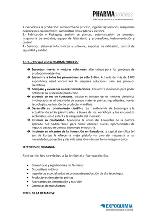 2.- Servicios a la producción: suministros del proceso, ingeniería y servicios, maquinaria
de proceso y equipamiento, suministros de la cadena y logística
3.- Fabricación y Packaging: gestión de plantas, automatización de procesos,
maquinaria de embalaje, equipo de laboratorio y proveedores, instrumentación y
control.
4.- Servicios: sistemas informáticos y software, soportes de validación, control de
seguridad y calidad.


3.1.3.- ¿Por qué visitar PHARMA PROCESS?

       Encontrar nuevas y mejores soluciones alternativas para los procesos de
       producción existentes.
       Encuentre a todos los proveedores en sólo 5 días. A través de más de 1.000
       expositores usted encontrará las mejores soluciones para sus procesos
       científicos.
       Compare y evalúe las nuevas formulaciones. Encuentre soluciones para poder
       optimizar su proceso de producción.
       Extienda su red de contactos. Busque el consejo de los mejores científicos
       involucrados en el desarrollo de nuevas materias primas, ingredientes, nuevas
       tecnologías, evaluación de productos y análisis.
       Desarrolle su conocimiento científico. La transferencia de tecnología y la
       actualización están garantizadas, a través de los workshops y los encuentros
       sectoriales, usted estará a la vanguardia del mercado.
       Estimule su creatividad. Aproveche la unión del Encuentro de la química
       aplicada del mediterráneo para poder obtener nuevas oportunidades de
       negocio basado en ciencia, tecnología e industria.
       Inspírese en el centro de la innovación en Barcelona. La capital científica del
       sur de Europa le ofrece la mejor plataforma para dar respuesta a sus
       necesidades, proyectos y dar vida a sus ideas de una forma íntegra y única.

SECTORES DE DEMANDA:

Sector de los servicios a la industria farmacéutica.

   •   Consultoras y registradores de fármacos
   •   Dispositivos médicos
   •   Ingenierías especializadas en proceso de producción de alta tecnología.
   •   Productores de materias primas
   •   Fabricantes de alimentación y nutrición
   •   Contratas de manufactura

PERFIL DE LA DEMANDA:
 