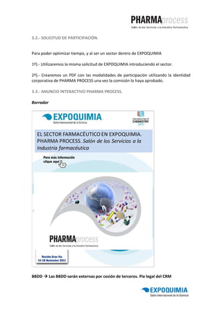 3.2.- SOLICITUD DE PARTICIPACIÓN.


Para poder optimizar tiempo, y al ser un sector dentro de EXPOQUIMIA

1º).- Utilizaremos la misma solicitud de EXPOQUIMIA introduciendo el sector.

2º).- Crearemos un PDF con las modalidades de participación utilizando la identidad
corporativa de PHARMA PROCESS una vez la comisión lo haya aprobado.

3.3.- ANUNCIO INTERACTIVO PHARMA PROCESS.

Borrador




BBDD       Las BBDD serán externas por cesión de terceros. Pie legal del CRM
 