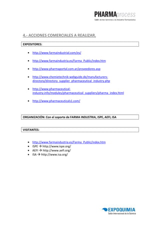 4.- ACCIONES COMERCIALES A REALIZAR.

EXPOSITORES:

   •   http://www.farmaindustrial.com/es/

   •   http://www.farmaindustria.es/Farma_Public/index.htm

   •   http://www.pharmaportal.com.ar/proveedores.asp

   •   http://www.chemietechnik-webguide.de/manufacturers-
       directory/directory_supplier_pharmaceutical_industry.php

   •   http://www.pharmaceutical-
       industry.info/modules/pharmaceutical_suppliers/pharma_index.html

   •   http://www.pharmaceuticals1.com/




ORGANIZACIÓN: Con el soporte de FARMA INDUSTRIA, ISPE, AEFI, ISA


VISITANTES:


   •   http://www.farmaindustria.es/Farma_Public/index.htm
   •   ISPE http://www.ispe.org/
   •   AEFI http://www.aefi.org/
   •   ISA http://www.isa.org/
 