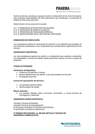 Nuevos productos, procesos y equipos se ponen a disposición de los más innovadores
para conseguir especialidades de última generación que contribuyan a incrementar la
calidad de vida de las personas.

Determinación de las zonas de innovación:

Z.I.1   PRINCIPIOS ACTIVOS POR PATALOGIAS.
Z.I.2   PROCESOS DE ENSAYO CLÍNICOS.
Z.I.3   PROCESOS DE PACKAGING ESPECIAL.
Z.I.4   INNOVACIONES EN EL SECTOR DEL SOFTWARE


SEMINARIOS DE INNOVACIÓN.

Los proveedores tendrán la oportunidad de transmitir a los visitantes las bondades de
sus productos presentando a sus compradores las características significativas de los
mismos.

WORKSHOPS CIENTÍFICAS.

Los más prestigiosos expertos se podrán a su disposición para ayudarle a desarrollar
tus capacidades. A través de métodos reales para poder mejorar e innovar su gama de
productos.


OTRAS ACTIVIDADES:

Seminarios de Regulatory:
  • Protección de patentes y marcas.
  • Nuevas legislaciones que afectan a las oportunidades de mercado.
  • El abogado responde.

Cursos de capacitación de técnicos:

    •   Los grandes expertos hablan.
    •   Oportunidades de trabajo

Mesas redondas:
  • Los expertos debaten sobre: innovación, formulación, y nuevas técnicas de
      investigación y desarrollo.

INGENIEROS DANDO RESPUESTA.

Jornadas Técnicas de Estériles
Jornadas Técnicas de Automatización
IV Encuentro de Gestión de Plantas Farmacéuticas
Productividad y Excelencia Operacional

2ª PREMIO ISPE ESPAÑA: AL MEJOR ARTICULO TECNICO DE
INGENIERIA FARMACEUTICA
 