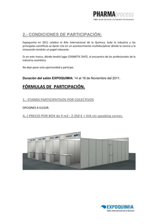 2.- CONDICIONES DE PARTICIPACIÓN:
Expoquimia en 2011 celebra el Año Internacional de la Química, toda la industria y los
principales científicos se darán cita en un acontecimiento multidisciplinar dónde la ciencia y la
innovación tendrán un papel relevante.

Es en este marco, dónde tendrá lugar COSMETIC DATE, el encuentro de los profesionales de la
industria cosmética.

No deje pasar esta oportunidad y participe.


Duración del salón EXPOQUIMIA: 14 al 18 de Noviembre del 2011.

FÓRMULAS DE PARTCIPACIÓN.

1.- STANDS PARTICIPATIVOS POR COLECTIVOS

OPCIONES A ELEGIR:

A.-) PRECIO POR BOX de 9 m2 : 2.350 € + IVA sin speaking corner.
 