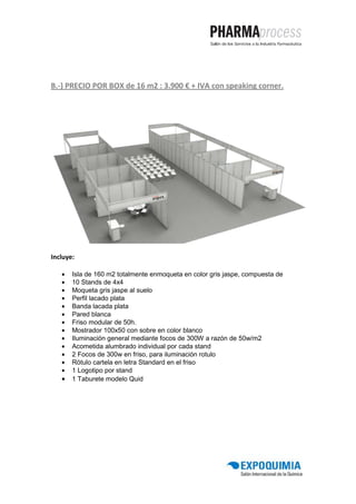B.-) PRECIO POR BOX de 16 m2 : 3.900 € + IVA con speaking corner.




Incluye:

   •   Isla de 160 m2 totalmente enmoqueta en color gris jaspe, compuesta de
   •   10 Stands de 4x4
   •   Moqueta gris jaspe al suelo
   •   Perfil lacado plata
   •   Banda lacada plata
   •   Pared blanca
   •   Friso modular de 50h.
   •   Mostrador 100x50 con sobre en color blanco
   •   Iluminación general mediante focos de 300W a razón de 50w/m2
   •   Acometida alumbrado individual por cada stand
   •   2 Focos de 300w en friso, para iluminación rotulo
   •   Rótulo cartela en letra Standard en el friso
   •   1 Logotipo por stand
   •   1 Taburete modelo Quid
 