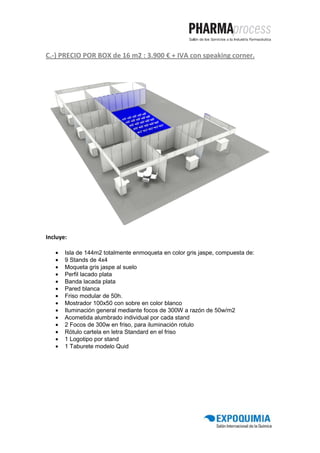 C.-) PRECIO POR BOX de 16 m2 : 3.900 € + IVA con speaking corner.




Incluye:

   •   Isla de 144m2 totalmente enmoqueta en color gris jaspe, compuesta de:
   •   9 Stands de 4x4
   •   Moqueta gris jaspe al suelo
   •   Perfil lacado plata
   •   Banda lacada plata
   •   Pared blanca
   •   Friso modular de 50h.
   •   Mostrador 100x50 con sobre en color blanco
   •   Iluminación general mediante focos de 300W a razón de 50w/m2
   •   Acometida alumbrado individual por cada stand
   •   2 Focos de 300w en friso, para iluminación rotulo
   •   Rótulo cartela en letra Standard en el friso
   •   1 Logotipo por stand
   •   1 Taburete modelo Quid
 