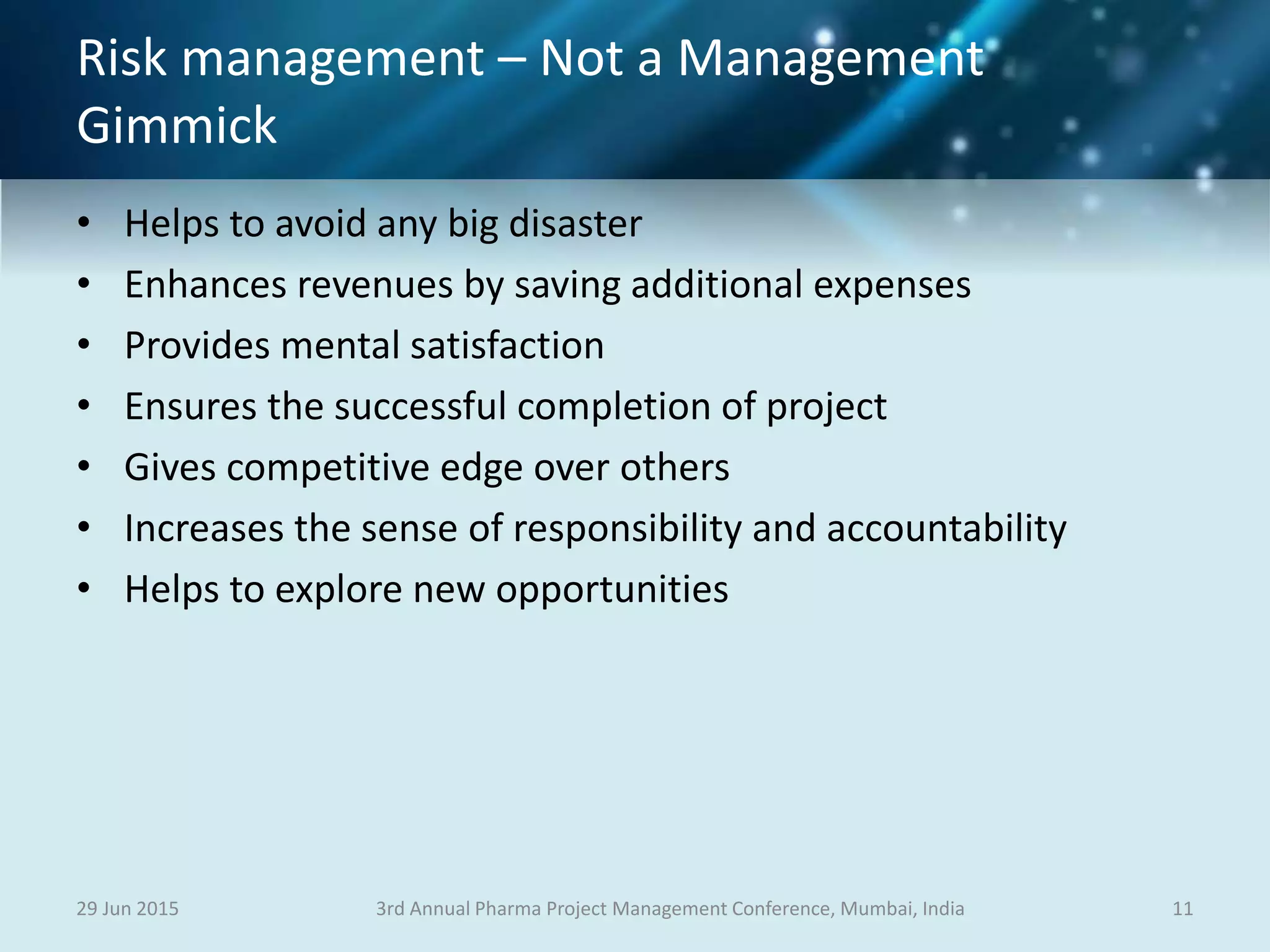 Risk management – Not a Management
Gimmick
• Helps to avoid any big disaster
• Enhances revenues by saving additional expenses
• Provides mental satisfaction
• Ensures the successful completion of project
• Gives competitive edge over others
• Increases the sense of responsibility and accountability
• Helps to explore new opportunities
29 Jun 2015 113rd Annual Pharma Project Management Conference, Mumbai, India
 