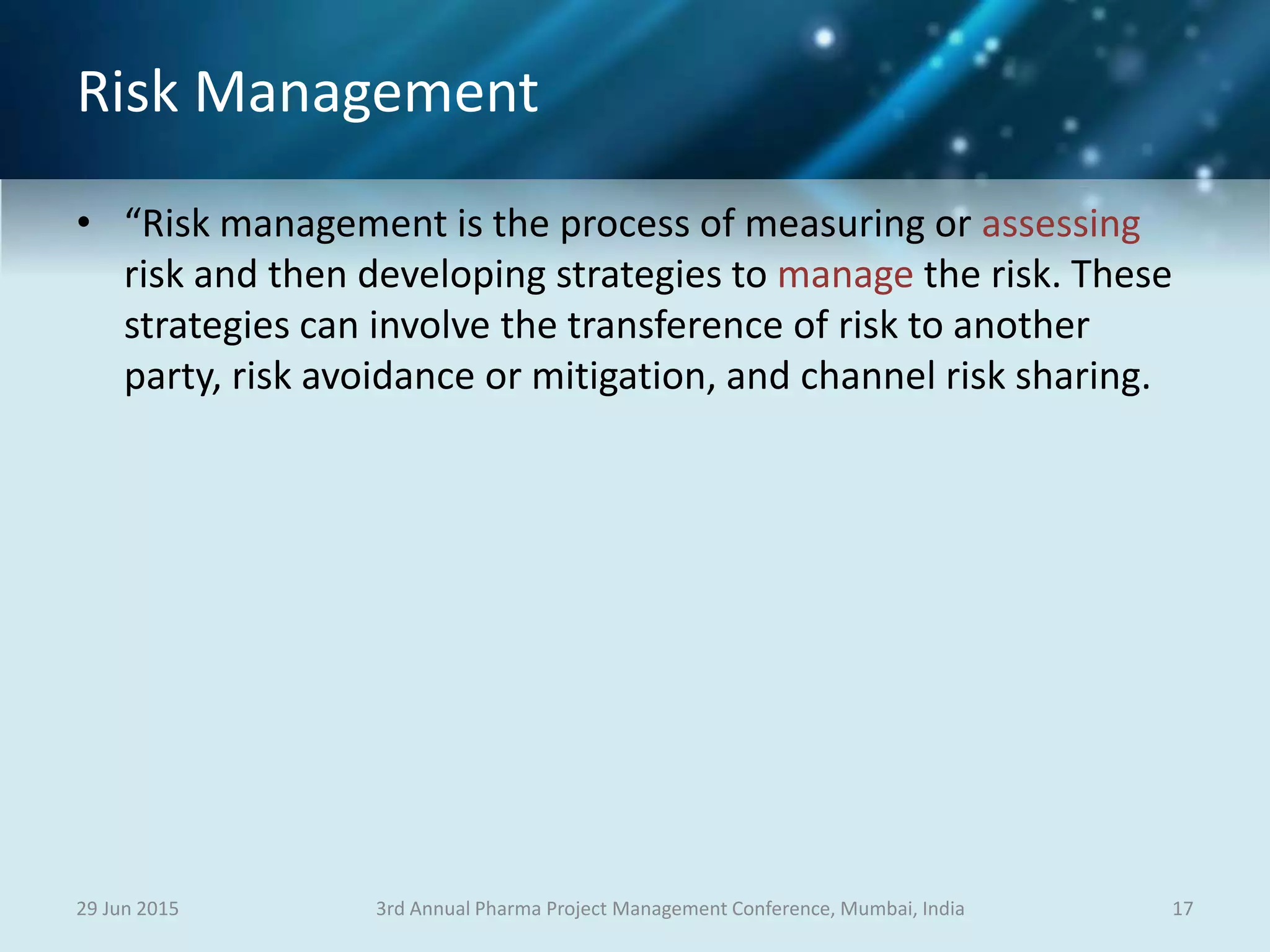 Risk Management
• “Risk management is the process of measuring or assessing
risk and then developing strategies to manage the risk. These
strategies can involve the transference of risk to another
party, risk avoidance or mitigation, and channel risk sharing.
29 Jun 2015 173rd Annual Pharma Project Management Conference, Mumbai, India
 