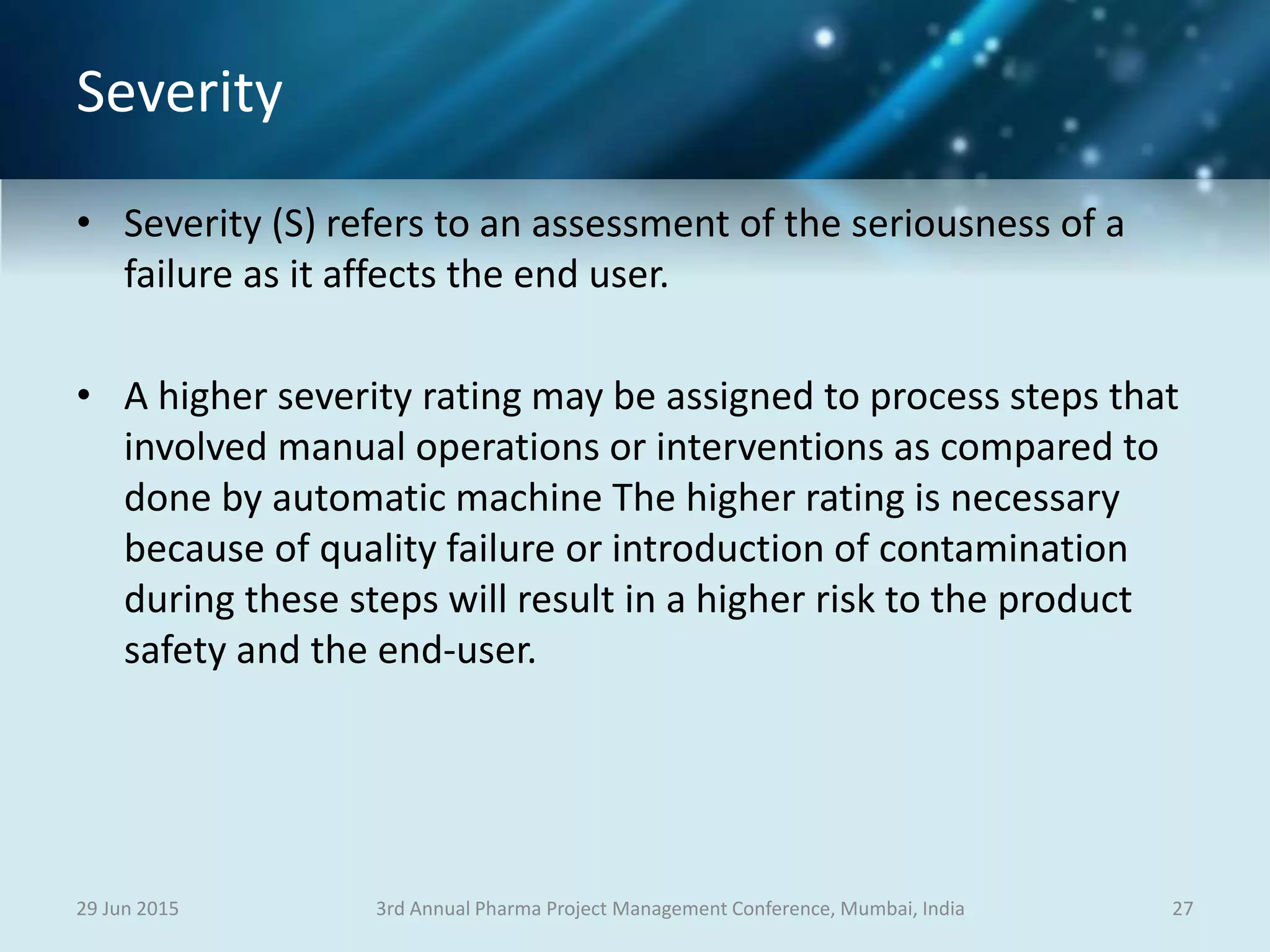 Severity
• Severity (S) refers to an assessment of the seriousness of a
failure as it affects the end user.
• A higher severity rating may be assigned to process steps that
involved manual operations or interventions as compared to
done by automatic machine The higher rating is necessary
because of quality failure or introduction of contamination
during these steps will result in a higher risk to the product
safety and the end-user.
29 Jun 2015 273rd Annual Pharma Project Management Conference, Mumbai, India
 