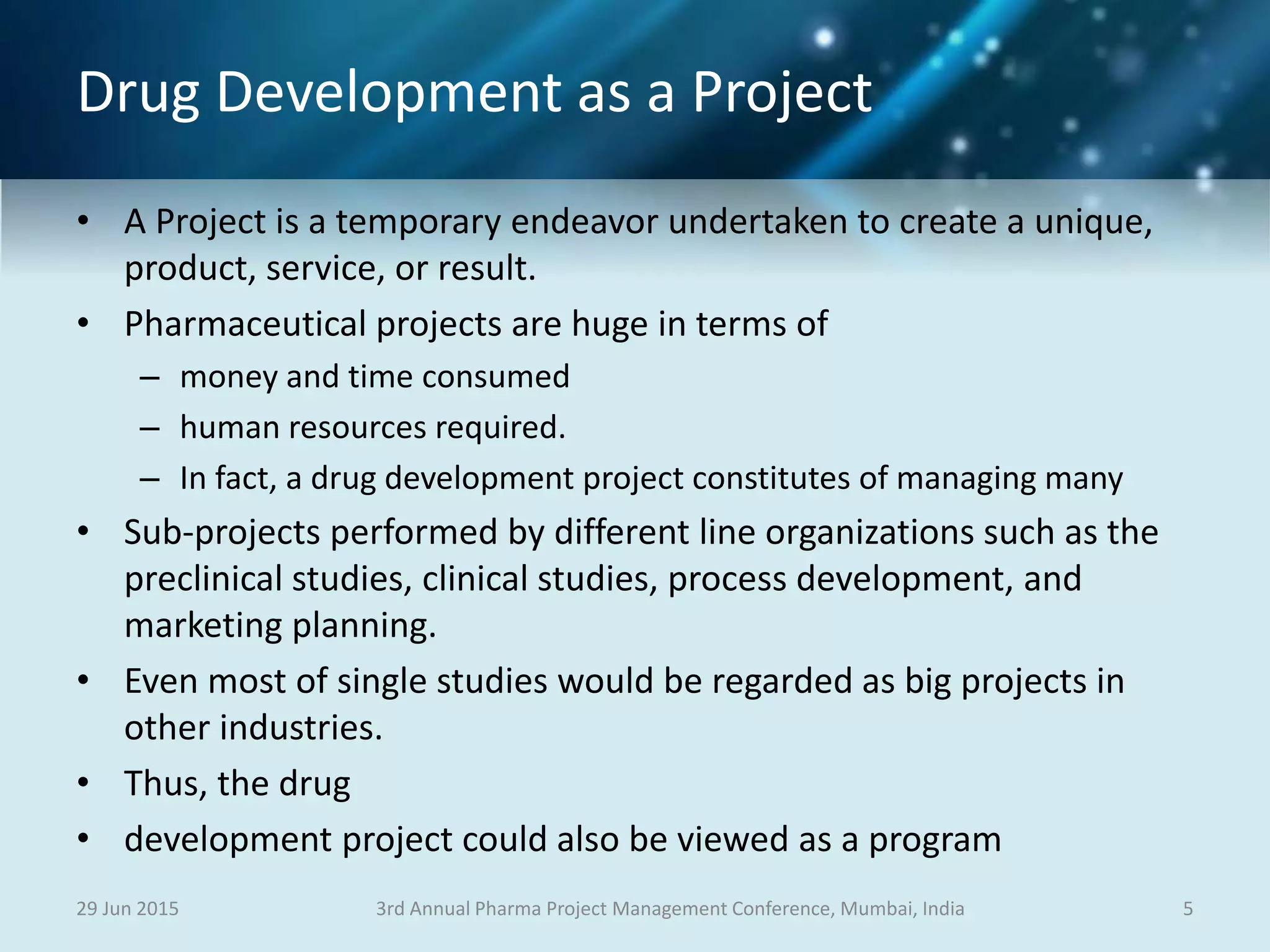 Drug Development as a Project
• A Project is a temporary endeavor undertaken to create a unique,
product, service, or result.
• Pharmaceutical projects are huge in terms of
– money and time consumed
– human resources required.
– In fact, a drug development project constitutes of managing many
• Sub-projects performed by different line organizations such as the
preclinical studies, clinical studies, process development, and
marketing planning.
• Even most of single studies would be regarded as big projects in
other industries.
• Thus, the drug
• development project could also be viewed as a program
29 Jun 2015 53rd Annual Pharma Project Management Conference, Mumbai, India
 
