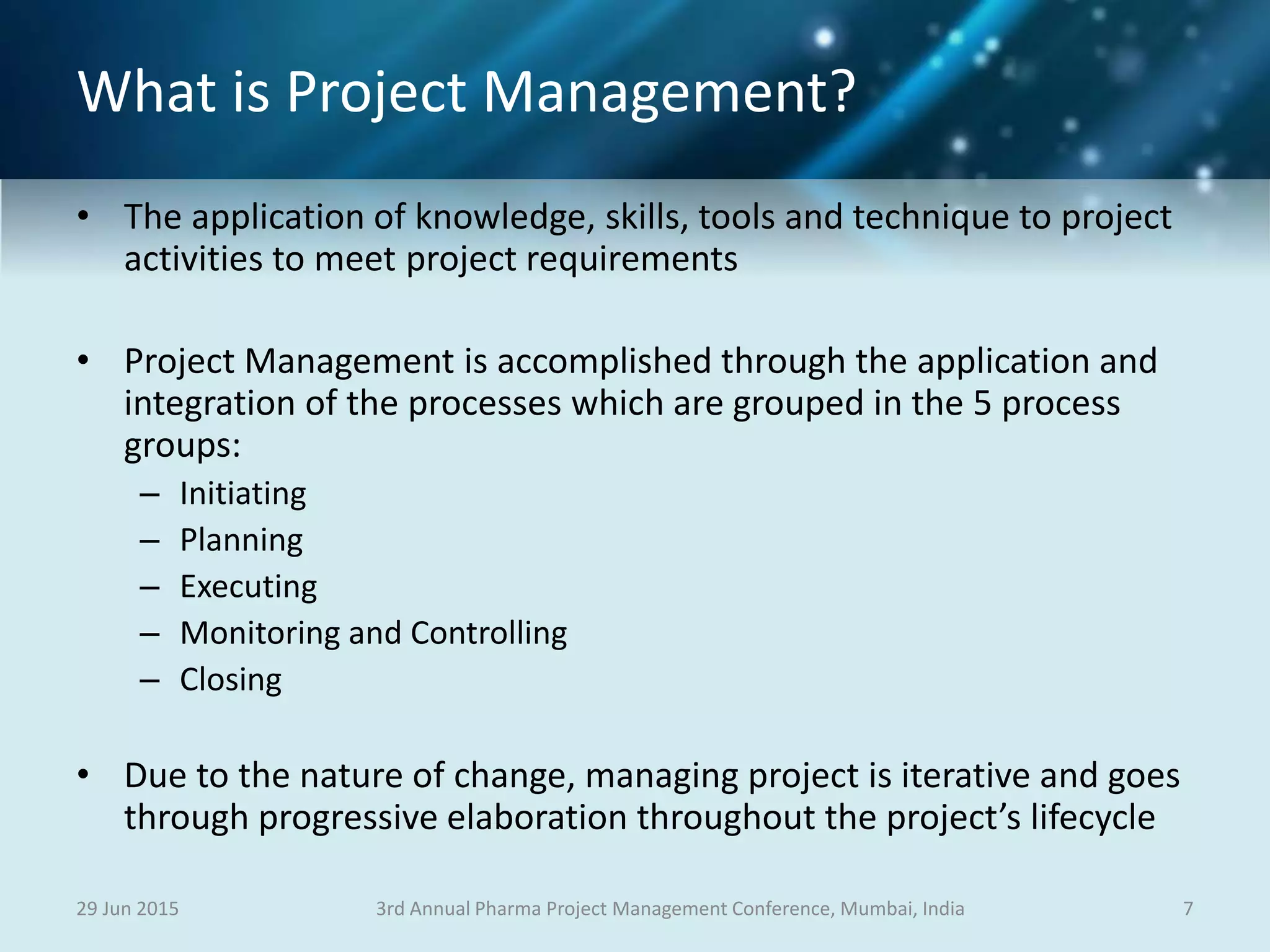 What is Project Management?
• The application of knowledge, skills, tools and technique to project
activities to meet project requirements
• Project Management is accomplished through the application and
integration of the processes which are grouped in the 5 process
groups:
– Initiating
– Planning
– Executing
– Monitoring and Controlling
– Closing
• Due to the nature of change, managing project is iterative and goes
through progressive elaboration throughout the project’s lifecycle
29 Jun 2015 73rd Annual Pharma Project Management Conference, Mumbai, India
 