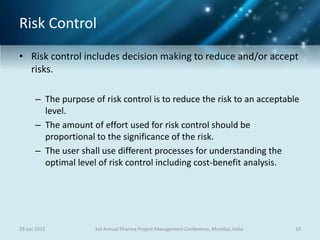 Risk Control
• Risk control includes decision making to reduce and/or accept
risks.
– The purpose of risk control is to reduce the risk to an acceptable
level.
– The amount of effort used for risk control should be
proportional to the significance of the risk.
– The user shall use different processes for understanding the
optimal level of risk control including cost-benefit analysis.
29 Jun 2015 193rd Annual Pharma Project Management Conference, Mumbai, India
 