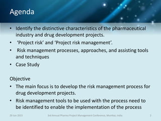 Agenda
• Identify the distinctive characteristics of the pharmaceutical
industry and drug development projects.
• ‘Project risk’ and ‘Project risk management’.
• Risk management processes, approaches, and assisting tools
and techniques
• Case Study
Objective
• The main focus is to develop the risk management process for
drug development projects.
• Risk management tools to be used with the process need to
be identified to enable the implementation of the process
29 Jun 2015 23rd Annual Pharma Project Management Conference, Mumbai, India
 