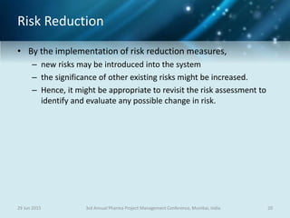 Risk Reduction
• By the implementation of risk reduction measures,
– new risks may be introduced into the system
– the significance of other existing risks might be increased.
– Hence, it might be appropriate to revisit the risk assessment to
identify and evaluate any possible change in risk.
29 Jun 2015 203rd Annual Pharma Project Management Conference, Mumbai, India
 