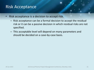 Risk Acceptance
• Risk acceptance is a decision to accept risk.
– Risk acceptance can be a formal decision to accept the residual
risk or it can be a passive decision in which residual risks are not
specified.
– This acceptable level will depend on many parameters and
should be decided on a case-by-case basis.
29 Jun 2015 213rd Annual Pharma Project Management Conference, Mumbai, India
 