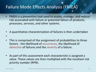 Failure Mode Effects Analysis (FMEA)
• FMEA is a prevention tool used to assess, manage, and reduce
risk associated with failure or potential failure of products,
processes, services, and other systems.
• A quantitative characterization of failures is then undertaken
•
• This is comprised of the assignment of probabilities to three
factors - the likelihood of occurrence, the likelihood of
detection of failures and the severity of a failure.
• As part of this assessment each characteristic is assigned a
value. These values are then multiplied with the resultant risk
priority number (RPN).
29 Jun 2015 253rd Annual Pharma Project Management Conference, Mumbai, India
 