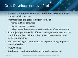 Drug Development as a Project
• A Project is a temporary endeavor undertaken to create a unique,
product, service, or result.
• Pharmaceutical projects are huge in terms of
– money and time consumed
– human resources required.
– In fact, a drug development project constitutes of managing many
• Sub-projects performed by different line organizations such as the
preclinical studies, clinical studies, process development, and
marketing planning.
• Even most of single studies would be regarded as big projects in
other industries.
• Thus, the drug
• development project could also be viewed as a program
29 Jun 2015 53rd Annual Pharma Project Management Conference, Mumbai, India
 