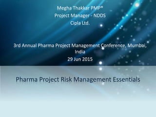 Pharma Project Risk Management Essentials
Megha Thakkar PMP®
Project Manager - NDDS
Cipla Ltd.
3rd Annual Pharma Project Management Conference, Mumbai,
India
29 Jun 2015
 