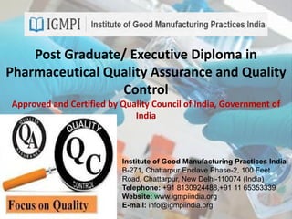 Post Graduate/ Executive Diploma in
Pharmaceutical Quality Assurance and Quality
Control
Approved and Certified by Quality Council of India, Government of
India
Institute of Good Manufacturing Practices India
B-271, Chattarpur Enclave Phase-2, 100 Feet
Road, Chattarpur, New Delhi-110074 (India)
Telephone: +91 8130924488,+91 11 65353339
Website: www.igmpiindia.org
E-mail: info@igmpiindia.org
 