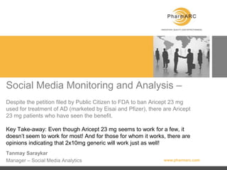 Social Media Monitoring and Analysis –Despite the petition filed by Public Citizen to FDA to ban Aricept 23 mg used for treatment of AD (marketed by Eisai and Pfizer), there are Aricept 23 mg patients who have seen the benefit.Key Take-away: Even though Aricept 23 mg seems to work for a few, it doesn’t seem to work for most! And for those for whom it works, there are opinions indicating that 2x10mg generic will work just as well! Tanmay Saraykar Manager – Social Media Analytics 