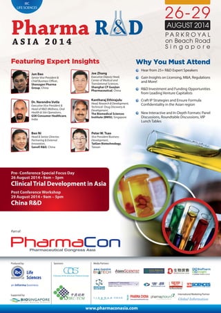 IBC
LIFE SCIENCES
Produced by:
International Marketing Partner:
Media Partners:
26-29
AUGUST 2014
S i n g a p o r e
Featuring Expert Insights
Part of:
Why You Must Attend
Hear from 25+ R&D Expert Speakers
Gain Insights on Licensing, M&A, Regulations
and More!
R&D Investment and Funding Opportunities
from Leading Venture Capitalists
Craft IP Strategies and Ensure Formula
Confidentiality in the Asian region
New Interactive and In-Depth Formats: Panel
Discussions, Roundtable Discussions, VIP
Lunch Tables
Jun Bao
Senior Vice President &
Chief Business Officer,
Shenogen Pharma
Group, China
Joe Zhang
Executive Deputy Head,
Center of Medical and
Translational Sciences,
Shanghai CP Guojian
Pharmaceutical, China
Kantharaj Ethirajulu
Head,Research&Development,
Technical- Drug Discovery &
Development,
The Biomedical Sciences
Institute (BMSI), Singapore
Ben Ni
Head & Senior Director,
Partnering & External
Innovation,
Sanofi R&D, China
Dr. Narendra Vutla
Executive Vice President &
Head of R&D-Wellness, Oral
Health & Site Operations,
GSK Consumer Healthcare,
India
P A R K R O Y A L
on Beach Road
Pre- Conference Special Focus Day
26 August 2014 • 9am – 5pm
Clinical Trial Development in Asia
Post Conference Workshop
29 August 2014 • 9am – 5pm
China R&D
www.pharmaconasia.com
Peter W. Tsao
Vice President Business
Development,
TaiGen Biotechnology,
Taiwan
Supported by:
Sponsors:
Life
Sciences
 