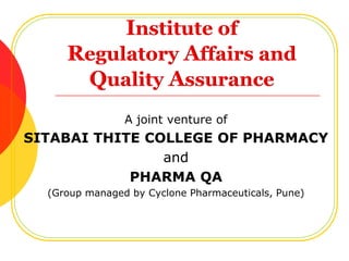 Institute of Regulatory Affairs and Quality Assurance A joint venture of  SITABAI THITE COLLEGE OF PHARMACY and PHARMA QA (Group managed by Cyclone Pharmaceuticals, Pune)  