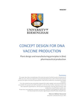 09/03/2017
CONCEPT DESIGN FOR DNA
VACCINE PRODUCTION
Plant design and manufacturing principles in (bio)
pharmaceuticalproduction
Marcin Wiktor Konarski
ID Number:1735729;Word Count:4971
Summary
This paper describes conceptdesign of the pharmaceutical facility focused on production of
DNA vaccines.Itfocuses on general layoutof proposed facility as well as flows which will be
present duringthe manufacturing,equipment required for production,costingand validation
of project.
First,the production was presented alongwith the media needed and scaleof production
assumed for this projectand staff involved to run this facility.Further, layoutwas shown and
described with argumentation. Utilities were proposed for cleaning,waste removal,heat
production,air purification systems,etc.
Project was concluded with costingof such facility,validation and timetableto develop this
facility and opinions of author regardingpossibledifficulties alongthe way.
 