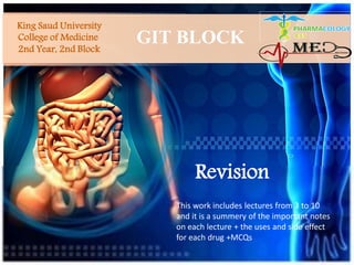 King Saud University
College of Medicine
2nd Year, 2nd Block
GIT BLOCK
Revision
This work includes lectures from 3 to 10
and it is a summery of the important notes
on each lecture + the uses and side effect
for each drug +MCQs
 