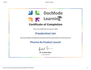 7/17/2021 DocMode Certificate
https://learn.docmode.org/certificates/4ae0ec518c5942f4a5ff117e570876a7 1/1
Certificate of Completion
This is to certify that on July 17, 2021
Priyadarshani Jain
Has Successfully Completed and passed all the assessments of the Course on
Pharma Rx Product Launch
Mr. Avishek Basu.
(Course Director)
 