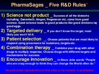 PharmaSages _ Five R&D Rules*

1) Science not product _ Success of all the biotechs
   including Genentech, Amgen, Regeneron etc. came from good
   science. Good science leads to good products like good chickens lay
   good eggs.
2) Targeted delivery _ If you don’t know the target, most
   likely you won’t hit it.
3) Patient selection _ Choose patients that are most likely to
   respond using prescreens for mutations, targets etc.
4) Combination therapy _ Combine your drug with other
   drugs to multiply response. Choose drugs with different targets and
   mechanisms for success.
5) Encourage innovation _ In Steve Jobs words “People
   who are crazy enough to think they can change the World often do.”

  *Unauthorized reproduction of this slide or its content is prohibited.
 