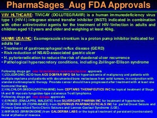 PharmaSages_Aug FDA Approvals
VIIV HLTHCARE: TIVICAY (DOLUTEGRAVIR) is a human immunodeficiency virus
type 1 (HIV-1) integrase strand transfer inhibitor (INSTI) indicated in combination
with other antiretroviral agents for the treatment of HIV-1infection in adults and
children aged 12 years and older and weighing at least 40kg.
HANMI USA INC: Esomeprazole strontium is a proton pump inhibitor indicated for
adults for:
• Treatment of gastroesophageal reflux disease (GERD)
• Risk reduction of NSAID-associated gastric ulcer
• H. pylorieradication to reduce the risk of duodenal ulcer recurrence
• Pathological hypersecretory conditions, including Zollinger-Ellison syndrome
Following drugs got new formulation or new manufacturer approvals
1) ZOLEDRONIC ACID from ACS DOBFAR INFO SA for hypercalcemia of malignancy and patients with
multiple myeloma and patients with documented bone metastases from solid tumors, in conjunction with
standard antineoplastic therapy. Prostate cancer should have progressed after treatment with at least one
hormonal therapy.
2) VALCHLOR (MECHLORETHAMINE) from CEPTARIS THERAPEUTICS INC for topical treatment of Stage
IA and IB mycosis fungoides-type cutaneous T-cell lymphoma.
Following drugs got new dosage approvals
1) EPANED (ENALAPRIL MALEATE) from SILVERGATE PHARMA INC for treatment of hypertension.
2) TROKENDI XR (TOPIRAMATE) from SUPERNUS PHARMACEUTICALS INC for partial Onset Seizure and
Primary Generalized Tonic-Clonic Seizures and Lennox-Gastaut Syndrome (LGS) .
3) MIRVASO (BRIMONIDINE) from GALDERMA LABS or the topical treatment of persistent (nontransient)
facial erythema of rosacea.
 