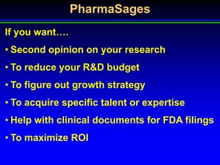 PharmaSages
If you want….
• Second opinion on your research
• To reduce your R&D budget
• To figure out growth strategy
• To acquire specific talent or expertise
• Help with clinical documents for FDA filings
• To maximize ROI
 
