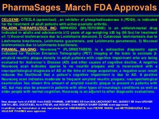 PharmaSages_March FDA Approvals
CELGENE: OTEZLA (apremilast) , an inhibitor of phosphodieasterase 4 (PDE4), is indicated
for the treatment of adult patients with active psoriatic arthritis .
PALADIN THERAPEUTICS INC: IMPAVIDO (MILTEFOSINE) is an antileishmanial drug
indicated in adults and adolescents ≥12 years of age weighing ≥30 kg (66 lbs) for treatment
of: 1)Visceral leishmaniasis due to Leishmania donovani. 2) Cutaneous leishmaniasis due to
Leishmania braziliensis, Leishmania guyanensis, and Leishmania panamensis. 3) Mucosal
leishmaniasis due to Leishmania braziliensis.
PIRAMAL IMAGING: Neuraceq™ (FLORBETABEN) is a radioactive diagnostic agent
indicated for Positron Emission Tomography (PET) imaging of the brain to estimate β-
amyloid neuritic plaque density in adult patients with cognitive impairment who are being
evaluated for Alzheimer’s Disease (AD) and other causes of cognitive decline. A negative
Neuraceq scan indicates sparse to no neuritic plaques and is inconsistent with a
neuropathological diagnosis of AD at the time of image acquisition; a negative scan result
reduces the likelihood that a patient’s cognitive impairment is due to AD. A positive
Neuraceq scan indicates moderate to frequent amyloid neuritic plaques; neuropathological
examination has shown this amount of amyloid neuritic plaque is present in patients with
AD, but may also be present in patients with other types of neurologic conditions as well as
older people with normal cognition. Neuraceq is an adjunct to other diagnostic evaluations.
New dosage form of AVEED from ENDO PHARMS, XARTEMIS XR from MALLINCKRODT INC, QUDEXY XR from UPSHER
SMITH LABS, DOCETAXEL from PFIZER, and NOXAFIL from MERCK SHARP DOHME were approved.
In addition, new formulation or new manufacturer for HEMANGEOL from PIERRE FABRE, and METRONIDAZOLE from
VALEANT PHARMS were approved.
 