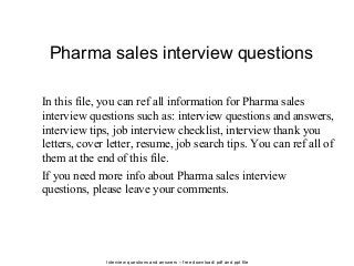 Interview questions and answers – free download/ pdf and ppt file
Pharma sales interview questions
In this file, you can ref all information for Pharma sales
interview questions such as: interview questions and answers,
interview tips, job interview checklist, interview thank you
letters, cover letter, resume, job search tips. You can ref all of
them at the end of this file.
If you need more info about Pharma sales interview
questions, please leave your comments.
 