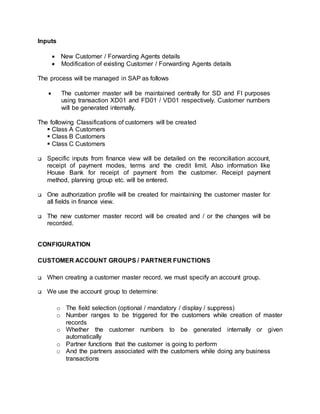 Inputs
 New Customer / Forwarding Agents details
 Modification of existing Customer / Forwarding Agents details
The process will be managed in SAP as follows
 The customer master will be maintained centrally for SD and FI purposes
using transaction XD01 and FD01 / VD01 respectively. Customer numbers
will be generated internally.
The following Classifications of customers will be created
 Class A Customers
 Class B Customers
 Class C Customers
 Specific inputs from finance view will be detailed on the reconciliation account,
receipt of payment modes, terms and the credit limit. Also information like
House Bank for receipt of payment from the customer. Receipt payment
method, planning group etc. will be entered.
 One authorization profile will be created for maintaining the customer master for
all fields in finance view.
 The new customer master record will be created and / or the changes will be
recorded.
CONFIGURATION
CUSTOMER ACCOUNT GROUPS / PARTNER FUNCTIONS
 When creating a customer master record, we must specify an account group.
 We use the account group to determine:
o The field selection (optional / mandatory / display / suppress)
o Number ranges to be triggered for the customers while creation of master
records
o Whether the customer numbers to be generated internally or given
automatically
o Partner functions that the customer is going to perform
o And the partners associated with the customers while doing any business
transactions
 