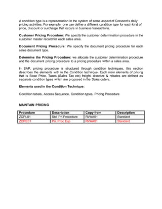 A condition type is a representation in the system of some aspect of Crescent’s daily
pricing activities. For example, one can define a different condition type for each kind of
price, discount or surcharge that occurs in business transactions.
Customer Pricing Procedure: We specify the customer determination procedure in the
customer master record for each sales area.
Document Pricing Procedure: We specify the document pricing procedure for each
sales document type.
Determine the Pricing Procedure: we allocate the customer determination procedure
and the document pricing procedure to a pricing procedure within a sales area.
In SAP, pricing procedure is structured through condition techniques, this section
describes the elements with in the Condition technique. Each main elements of pricing
that is Base Price, Taxes (Sales Tax etc) freight, discount & rebates are defined as
separate condition types which are proposed in the Sales orders.
Elements used in the Condition Technique:
Condition tabels, Access Sequence, Condition types, Pricing Procedure
MAINTAIN PRICING
Procedure Description Copy from Description
ZCPL01 Std Pri.Procedure RVAA01 Standard
ZCPE01 Pri. Proc Exp RVAA01 Standard
 