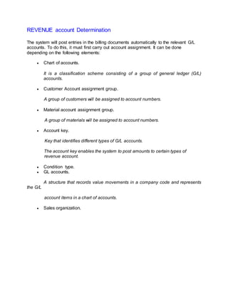 REVENUE account Determination
The system will post entries in the billing documents automatically to the relevant G/L
accounts. To do this, it must first carry out account assignment. It can be done
depending on the following elements:
 Chart of accounts.
It is a classification scheme consisting of a group of general ledger (G/L)
accounts.
 Customer Account assignment group.
A group of customers will be assigned to account numbers.
 Material account assignment group.
A group of materials will be assigned to account numbers.
 Account key.
Key that identifies different types of G/L accounts.
The account key enables the system to post amounts to certain types of
revenue account.
 Condition type.
 GL accounts.
A structure that records value movements in a company code and represents
the G/L
account items in a chart of accounts.
 Sales organization.
 