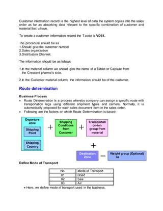Customer information record is the highest level of data the system copies into the sales
order as far as absorbing data relevant to the specific combination of customer and
material that u have.
To create a customer information record the T.code is VD51.
The procedure should be as
1.Should give the customer number
2.Sales organization
3.Distribution Channel.
The information should be as follows
1.In the material column we should give the name of a Tablet or Capsule from
the Crescent pharma’s side.
2.In the Customer material column, the information should be of the customer.
Route determination
Business Process
 Route Determination is a process whereby company can assign a specific route with
transportation legs using different shipment types and carriers. Normally, it is
automatically proposed for each sales document item in the sales order.
 Following are the factors on which Route Determination is based:
Define Mode of Transport
No. Mode of Transport
01 Road
02 Sea
03 Air
 Here, we define mode of transport used in the business.
Departure
Zone
Shipping
Point
Shipping
Country
Shipping
Conditions
from
Customer
Transportati
on-ion
group from
material
Destination
Zone
Weight group (Optional)
ne
 