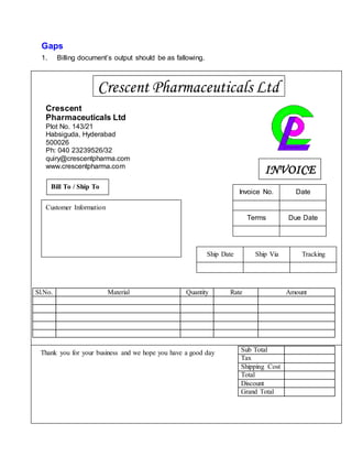 Gaps
1. Billing document’s output should be as fallowing.
Sl.No. Material Quantity Rate Amount
Sub Total
Tax
Shipping Cost
Total
Discount
Grand Total
Crescent Pharmaceuticals Ltd
Crescent
Pharmaceuticals Ltd
Plot No. 143/21
Habsiguda, Hyderabad
500026
Ph: 040 23239526/32
quiry@crescentpharma.com
www.crescentpharma.com
INVOICE
Invoice No.
Due DateTerms
Date
Bill To / Ship To
Customer Information
Ship Date Ship Via Tracking
Thank you for your business and we hope you have a good day
 