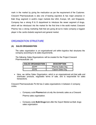 mark in the market by giving the medication as per the requirement of the Customer.
Crescent Pharmaceuticals is also one of leading exporters & has major presence in
Bulk Drug segment in world’s major markets like USA, Europe, UK, and Singapore.
Company has a strong R & D department to introduce the newer segment of drugs,
which will be introduced into the market for the first time in the world market. Crescent
Pharma has a strong marketing field that are going all out to make company a biggest
player in the cardio diabetic segment and general market.
ORGANIZATION STRUCTURE
(A) SALES ORGANIZATION
The sales organization is an organizational unit within logistics that structures the
company according to its sales requirements.
The following Sales Organizations will be created for the Project Crescent
Pharmaceuticals Ltd.
SALES ORGANIZATION DESCRIPTION
ZCPP Pharma Sales Org
ZCPE Export Sales Org
 Here, we define Sales Organization, which is an organizational unit that sells and
distributes products, negotiates terms of sale, and is responsible for sales
transactions.
Crescent Pharmaceuticals Pvt ltd has 2 sales organizations in between 2 company
codes.
o Company code Pharma look at only the domestic sales as a Crescent
Pharma sales organization.
o Company code Bulk Drugs look after the Export Market as Bulk drugs
sales organization
 