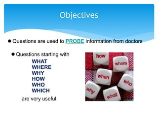 Objectives
 Questions are used to PROBE information from doctors
 Questions starting with
WHAT
WHERE
WHY
HOW
WHO
WHICH
are very useful
 