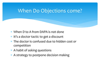  When D to A from DAPA is not done
 It’s a doctor tactic to get a discount
 The doctor is confused due to hidden cost or
competition
 A habit of asking questions
 A strategy to postpone decision making
When Do Objections come?
 