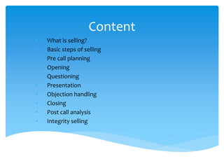 Content
• What is selling?
• Basic steps of selling
• Pre call planning
• Opening
• Questioning
• Presentation
• Objection handling
• Closing
• Post call analysis
• Integrity selling
 
